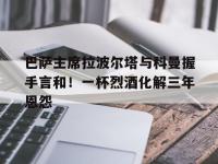 星空体育全站-关于巴萨主席拉波尔塔与科曼握手言和！一杯烈酒化解三年恩怨的信息
