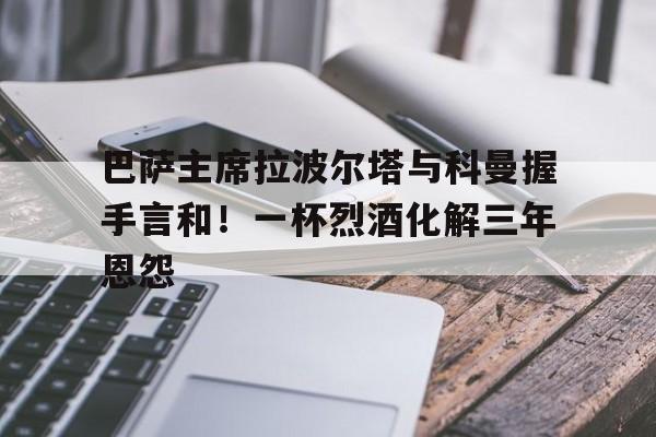 关于巴萨主席拉波尔塔与科曼握手言和！一杯烈酒化解三年恩怨的信息