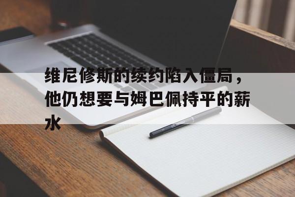 维尼修斯的续约陷入僵局，他仍想要与姆巴佩持平的薪水的简单介绍